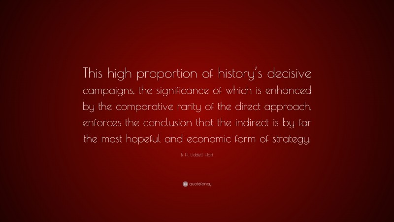 B. H. Liddell Hart Quote: “This high proportion of history’s decisive campaigns, the significance of which is enhanced by the comparative rarity of the direct approach, enforces the conclusion that the indirect is by far the most hopeful and economic form of strategy.”