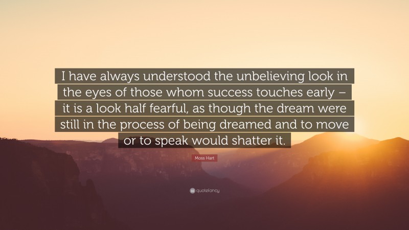 Moss Hart Quote: “I have always understood the unbelieving look in the eyes of those whom success touches early – it is a look half fearful, as though the dream were still in the process of being dreamed and to move or to speak would shatter it.”