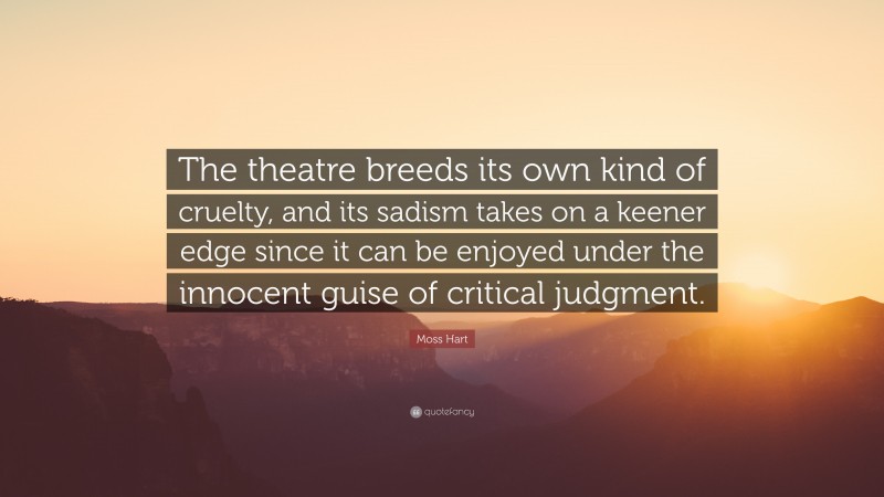 Moss Hart Quote: “The theatre breeds its own kind of cruelty, and its sadism takes on a keener edge since it can be enjoyed under the innocent guise of critical judgment.”