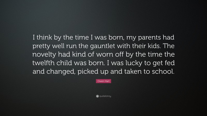 Owen Hart Quote: “I think by the time I was born, my parents had pretty well run the gauntlet with their kids. The novelty had kind of worn off by the time the twelfth child was born. I was lucky to get fed and changed, picked up and taken to school.”