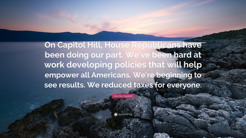 Dennis Hastert Quote: “On Capitol Hill, House Republicans have been doing our part. We’ve been hard at work developing policies that will help empower all Americans. We’re beginning to see results. We reduced taxes for everyone.”