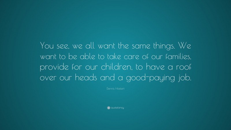 Dennis Hastert Quote: “You see, we all want the same things. We want to be able to take care of our families, provide for our children, to have a roof over our heads and a good-paying job.”