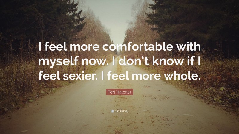 Teri Hatcher Quote: “I feel more comfortable with myself now. I don’t know if I feel sexier. I feel more whole.”