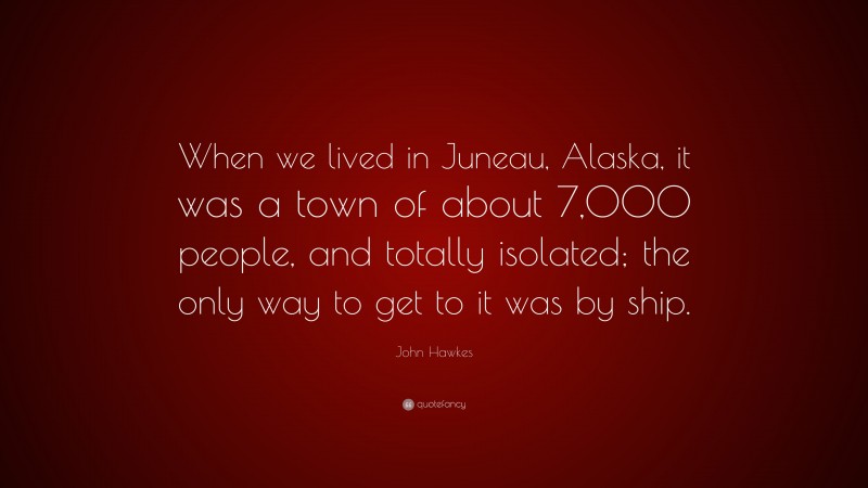 John Hawkes Quote: “When we lived in Juneau, Alaska, it was a town of about 7,000 people, and totally isolated; the only way to get to it was by ship.”