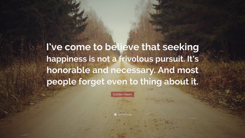 Goldie Hawn Quote: “I’ve come to believe that seeking happiness is not a frivolous pursuit. It’s honorable and necessary. And most people forget even to thing about it.”