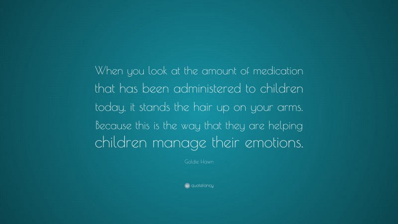 Goldie Hawn Quote: “When you look at the amount of medication that has been administered to children today, it stands the hair up on your arms. Because this is the way that they are helping children manage their emotions.”
