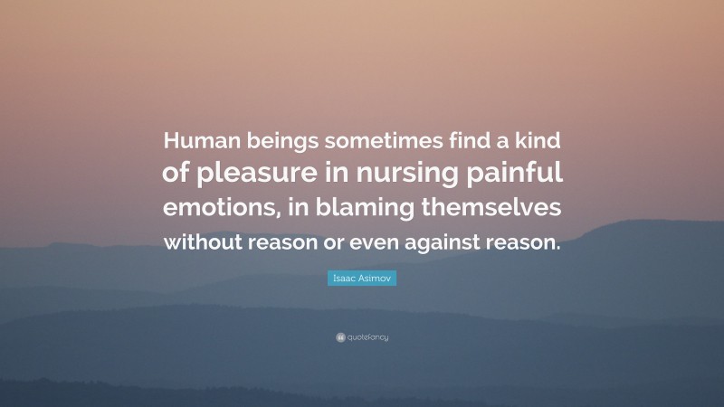 Isaac Asimov Quote: “Human beings sometimes find a kind of pleasure in nursing painful emotions, in blaming themselves without reason or even against reason.”