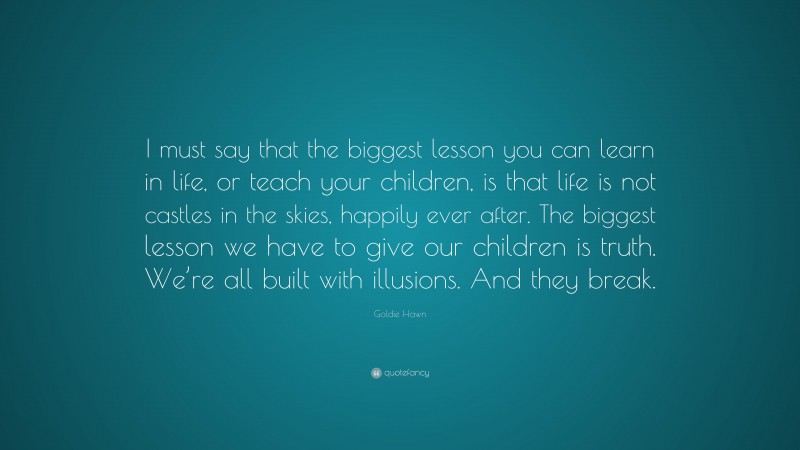 Goldie Hawn Quote: “I must say that the biggest lesson you can learn in life, or teach your children, is that life is not castles in the skies, happily ever after. The biggest lesson we have to give our children is truth. We’re all built with illusions. And they break.”
