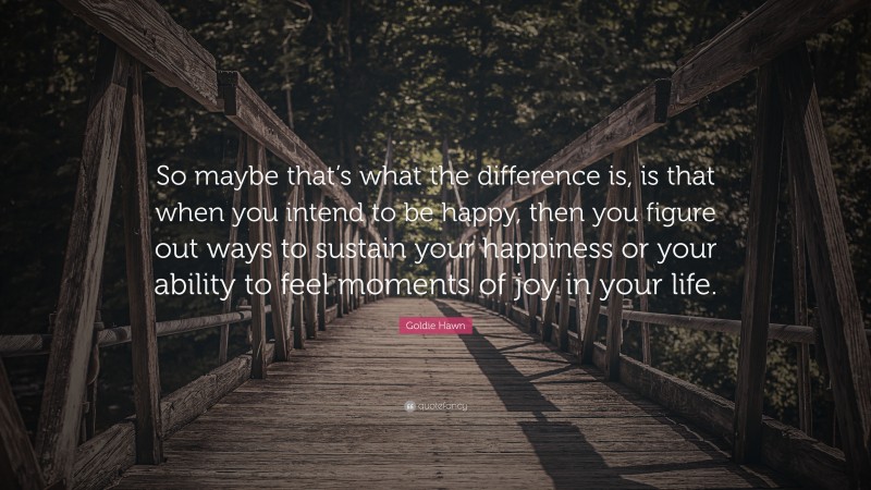 Goldie Hawn Quote: “So maybe that’s what the difference is, is that when you intend to be happy, then you figure out ways to sustain your happiness or your ability to feel moments of joy in your life.”