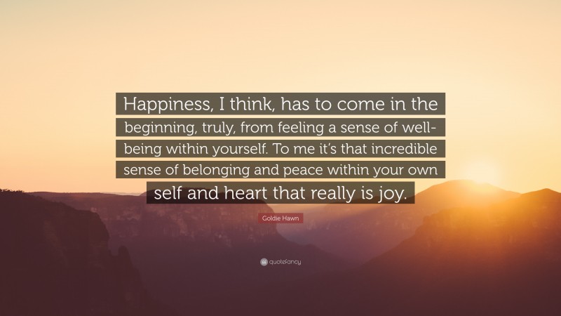 Goldie Hawn Quote: “Happiness, I think, has to come in the beginning, truly, from feeling a sense of well-being within yourself. To me it’s that incredible sense of belonging and peace within your own self and heart that really is joy.”