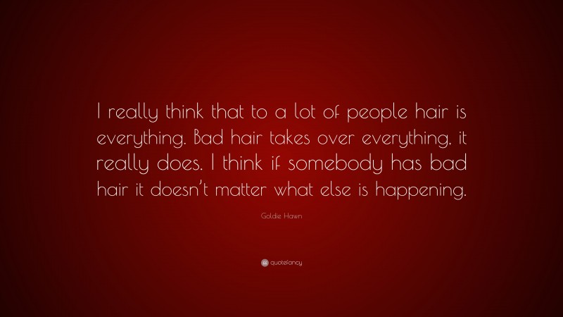 Goldie Hawn Quote: “I really think that to a lot of people hair is everything. Bad hair takes over everything, it really does. I think if somebody has bad hair it doesn’t matter what else is happening.”