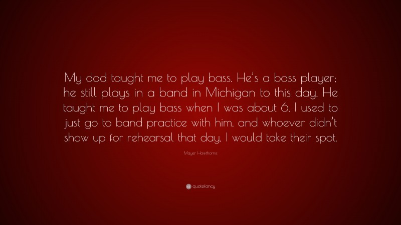 Mayer Hawthorne Quote: “My dad taught me to play bass. He’s a bass player; he still plays in a band in Michigan to this day. He taught me to play bass when I was about 6. I used to just go to band practice with him, and whoever didn’t show up for rehearsal that day, I would take their spot.”