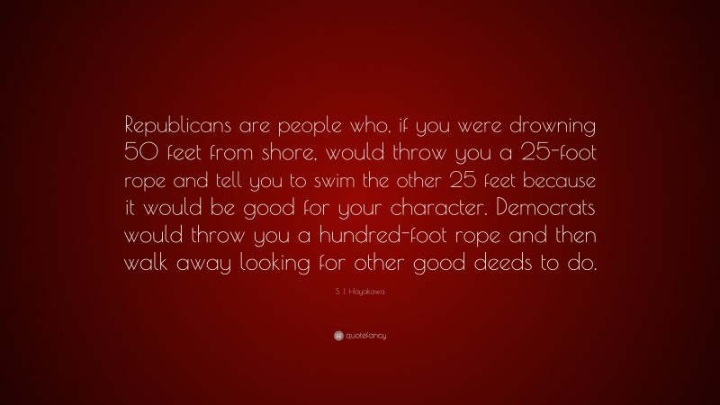 S. I. Hayakawa Quote: “Republicans are people who, if you were drowning 50 feet from shore, would throw you a 25-foot rope and tell you to swim the other 25 feet because it would be good for your character. Democrats would throw you a hundred-foot rope and then walk away looking for other good deeds to do.”