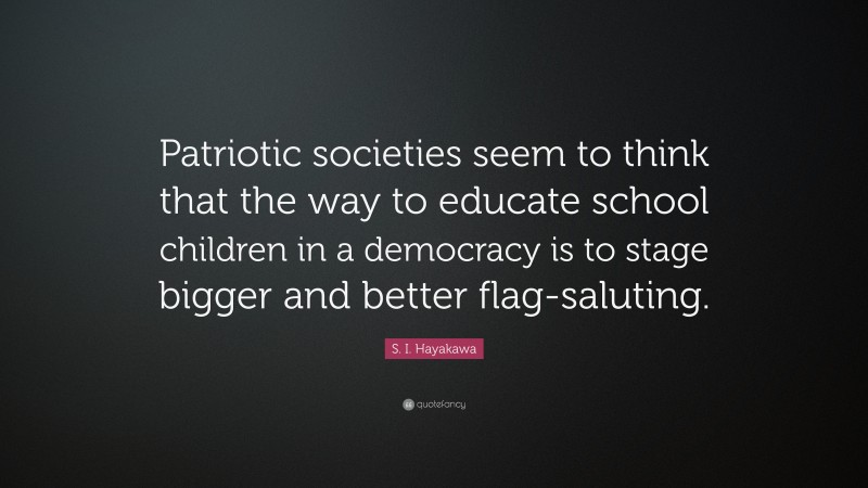 S. I. Hayakawa Quote: “Patriotic societies seem to think that the way to educate school children in a democracy is to stage bigger and better flag-saluting.”