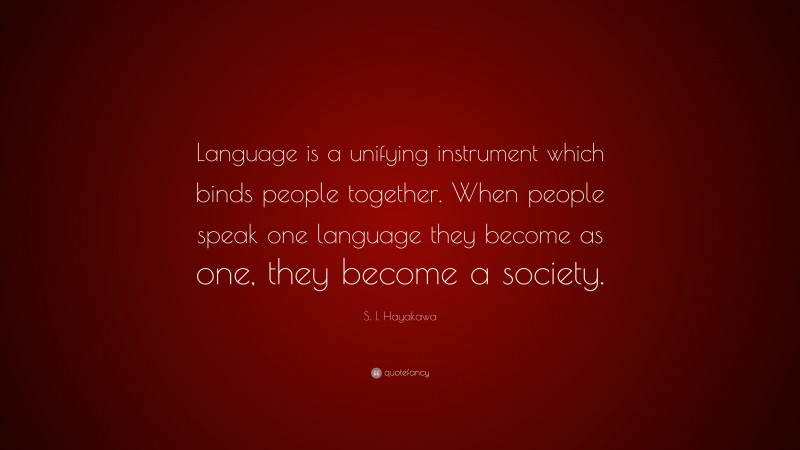 S. I. Hayakawa Quote: “Language is a unifying instrument which binds people together. When people speak one language they become as one, they become a society.”