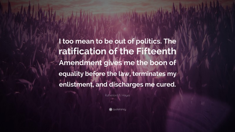 Rutherford B. Hayes Quote: “I too mean to be out of politics. The ratification of the Fifteenth Amendment gives me the boon of equality before the law, terminates my enlistment, and discharges me cured.”