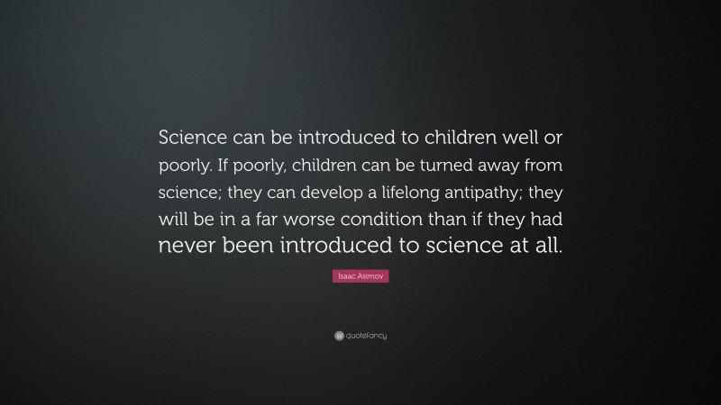 Isaac Asimov Quote: “Science can be introduced to children well or poorly. If poorly, children can be turned away from science; they can develop a lifelong antipathy; they will be in a far worse condition than if they had never been introduced to science at all.”