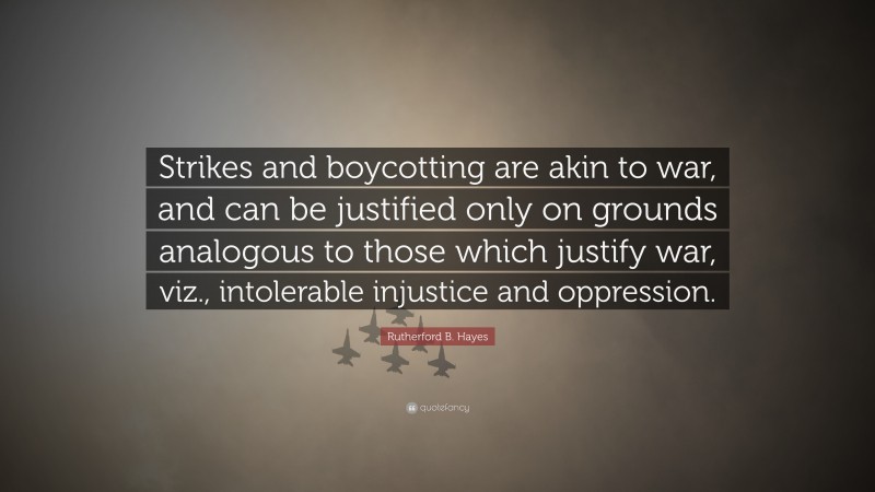 Rutherford B. Hayes Quote: “Strikes and boycotting are akin to war, and can be justified only on grounds analogous to those which justify war, viz., intolerable injustice and oppression.”