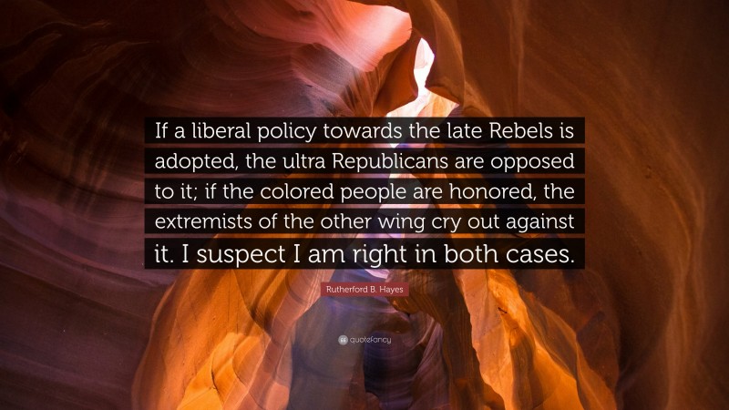 Rutherford B. Hayes Quote: “If a liberal policy towards the late Rebels is adopted, the ultra Republicans are opposed to it; if the colored people are honored, the extremists of the other wing cry out against it. I suspect I am right in both cases.”