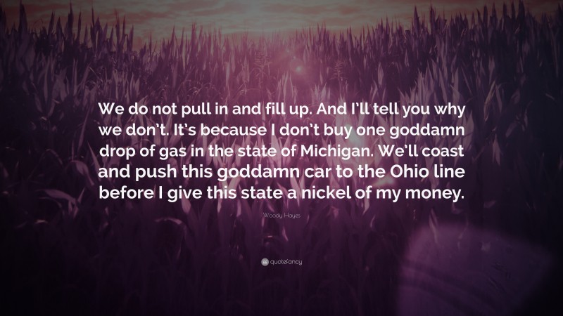 Woody Hayes Quote: “We do not pull in and fill up. And I’ll tell you why we don’t. It’s because I don’t buy one goddamn drop of gas in the state of Michigan. We’ll coast and push this goddamn car to the Ohio line before I give this state a nickel of my money.”