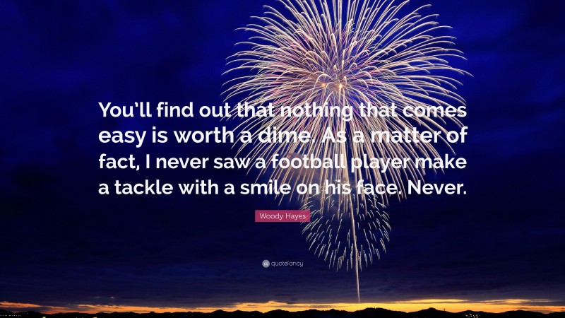 Woody Hayes Quote: “You’ll find out that nothing that comes easy is worth a dime. As a matter of fact, I never saw a football player make a tackle with a smile on his face. Never.”