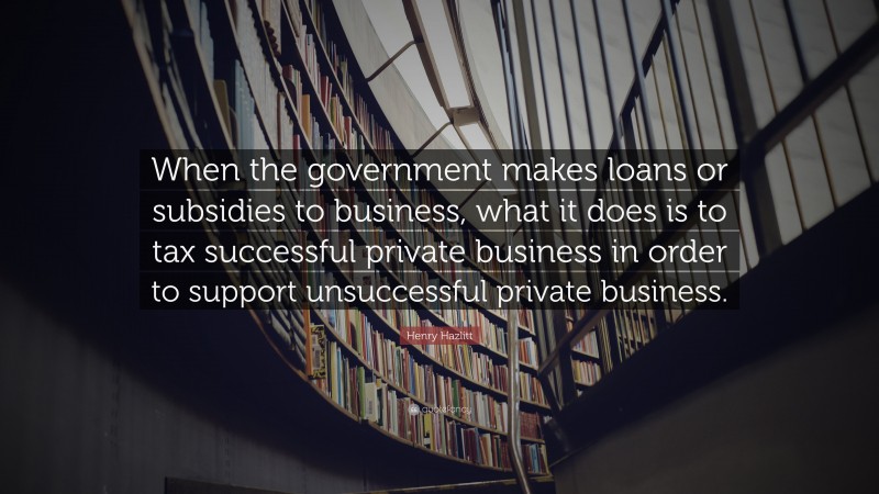 Henry Hazlitt Quote: “When the government makes loans or subsidies to business, what it does is to tax successful private business in order to support unsuccessful private business.”