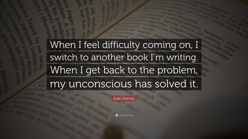 Isaac Asimov Quote: “When I feel difficulty coming on, I switch to another book I’m writing. When I get back to the problem, my unconscious has solved it.”