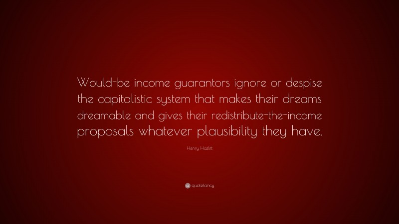 Henry Hazlitt Quote: “Would-be income guarantors ignore or despise the capitalistic system that makes their dreams dreamable and gives their redistribute-the-income proposals whatever plausibility they have.”
