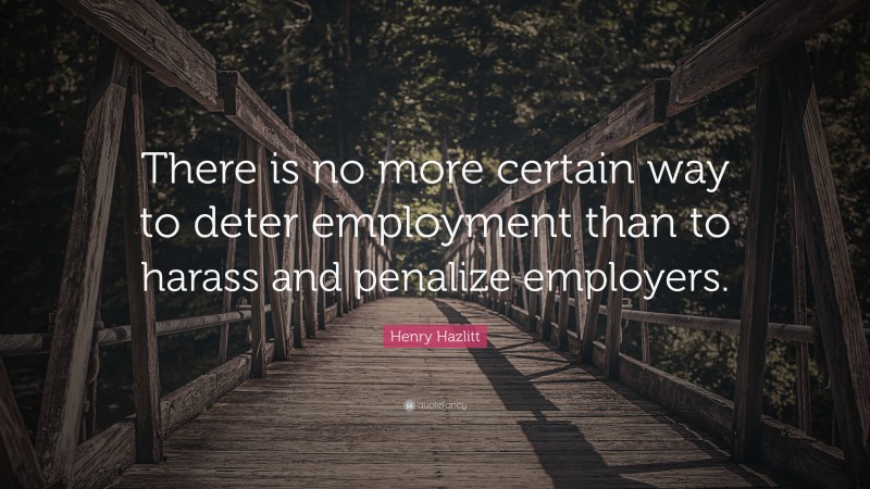 Henry Hazlitt Quote: “There is no more certain way to deter employment than to harass and penalize employers.”