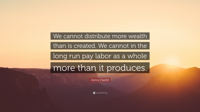 Henry Hazlitt Quote: “We cannot distribute more wealth than is created. We cannot in the long run pay labor as a whole more than it produces.”