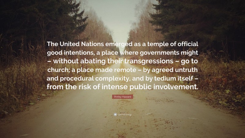 Shirley Hazzard Quote: “The United Nations emerged as a temple of official good intentions, a place where governments might – without abating their transgressions – go to church; a place made remote – by agreed untruth and procedural complexity, and by tedium itself – from the risk of intense public involvement.”