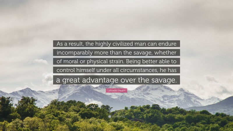 Lafcadio Hearn Quote: “As a result, the highly civilized man can endure incomparably more than the savage, whether of moral or physical strain. Being better able to control himself under all circumstances, he has a great advantage over the savage.”