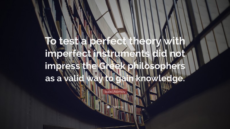 Isaac Asimov Quote: “To test a perfect theory with imperfect instruments did not impress the Greek philosophers as a valid way to gain knowledge.”