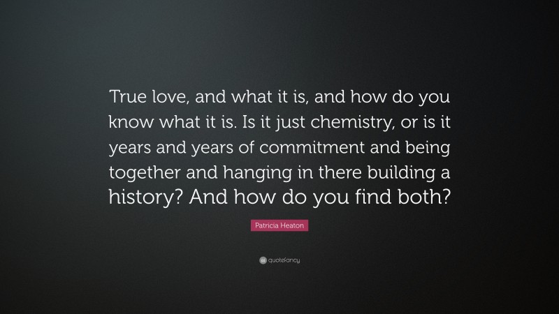 Patricia Heaton Quote: “True love, and what it is, and how do you know what it is. Is it just chemistry, or is it years and years of commitment and being together and hanging in there building a history? And how do you find both?”
