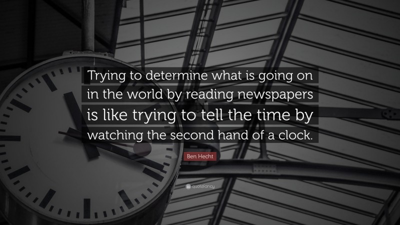 Ben Hecht Quote: “Trying to determine what is going on in the world by reading newspapers is like trying to tell the time by watching the second hand of a clock.”