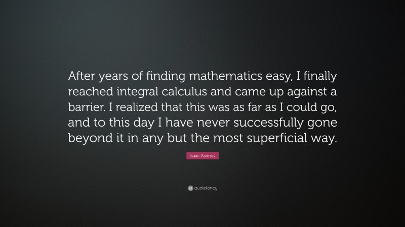 Isaac Asimov Quote: “After years of finding mathematics easy, I finally reached integral calculus and came up against a barrier. I realized that this was as far as I could go, and to this day I have never successfully gone beyond it in any but the most superficial way.”