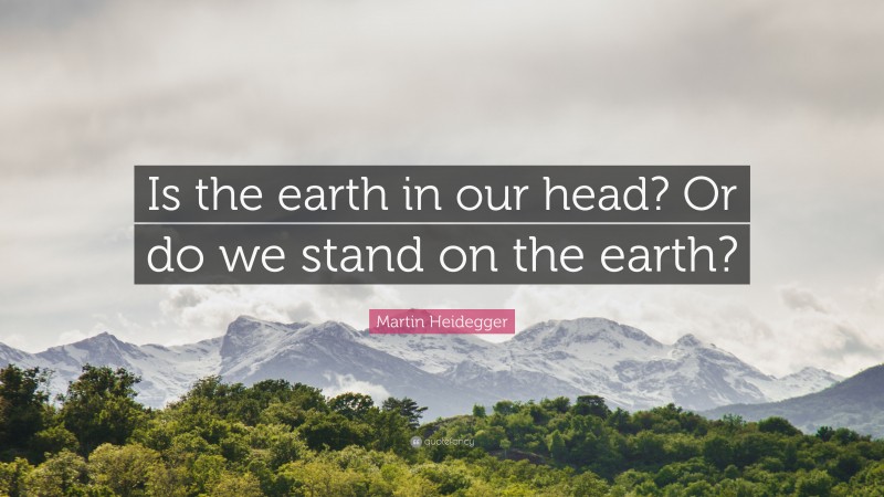 Martin Heidegger Quote: “Is the earth in our head? Or do we stand on the earth?”