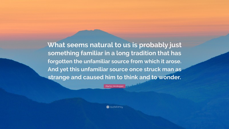 Martin Heidegger Quote: “What seems natural to us is probably just something familiar in a long tradition that has forgotten the unfamiliar source from which it arose. And yet this unfamiliar source once struck man as strange and caused him to think and to wonder.”