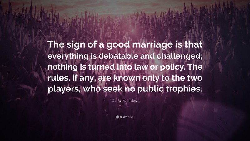 Carolyn G. Heilbrun Quote: “The sign of a good marriage is that everything is debatable and challenged; nothing is turned into law or policy. The rules, if any, are known only to the two players, who seek no public trophies.”