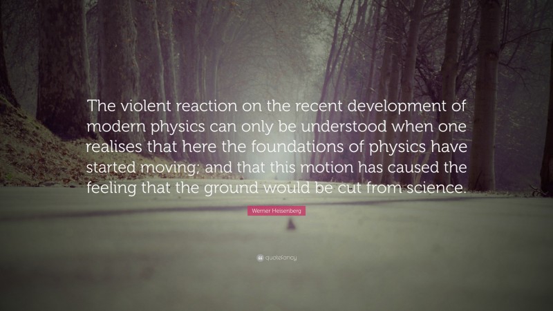 Werner Heisenberg Quote: “The violent reaction on the recent development of modern physics can only be understood when one realises that here the foundations of physics have started moving; and that this motion has caused the feeling that the ground would be cut from science.”