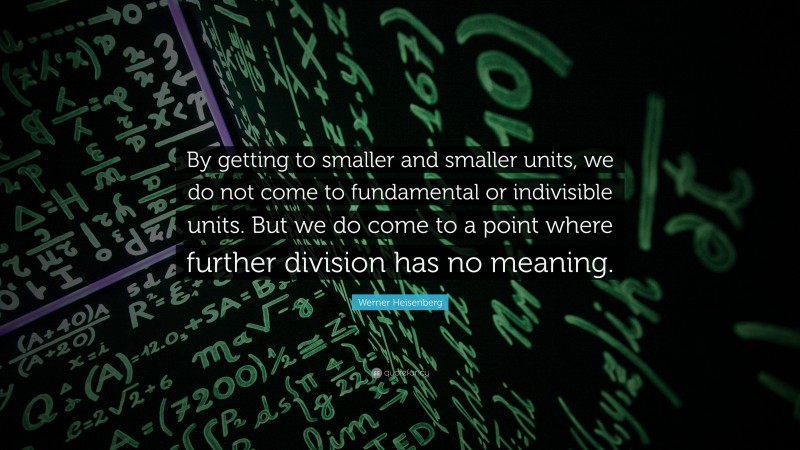 Werner Heisenberg Quote: “By getting to smaller and smaller units, we do not come to fundamental or indivisible units. But we do come to a point where further division has no meaning.”