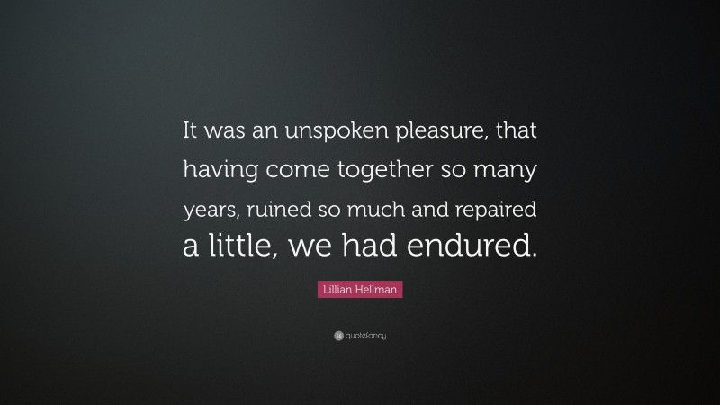 Lillian Hellman Quote: “It was an unspoken pleasure, that having come together so many years, ruined so much and repaired a little, we had endured.”