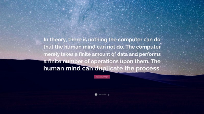 Isaac Asimov Quote: “In theory, there is nothing the computer can do that the human mind can not do. The computer merely takes a finite amount of data and performs a finite number of operations upon them. The human mind can duplicate the process.”