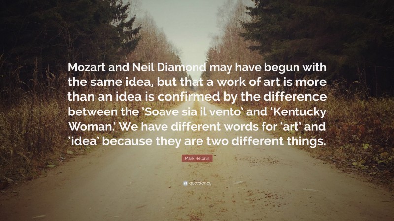 Mark Helprin Quote: “Mozart and Neil Diamond may have begun with the same idea, but that a work of art is more than an idea is confirmed by the difference between the ‘Soave sia il vento’ and ‘Kentucky Woman.’ We have different words for ‘art’ and ‘idea’ because they are two different things.”