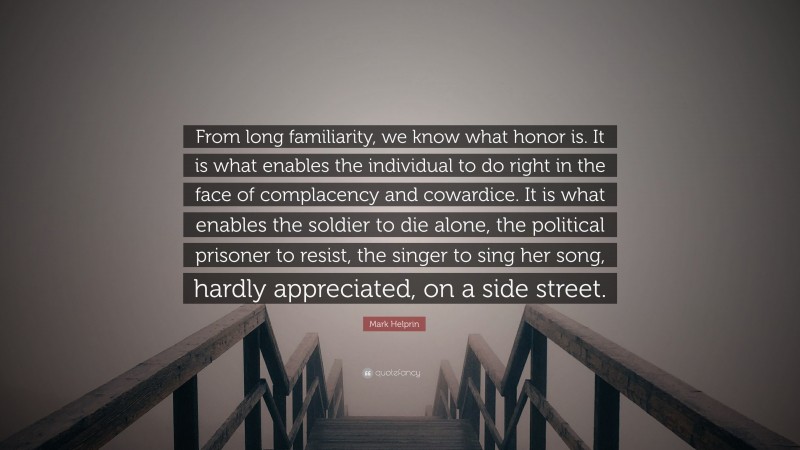 Mark Helprin Quote: “From long familiarity, we know what honor is. It is what enables the individual to do right in the face of complacency and cowardice. It is what enables the soldier to die alone, the political prisoner to resist, the singer to sing her song, hardly appreciated, on a side street.”