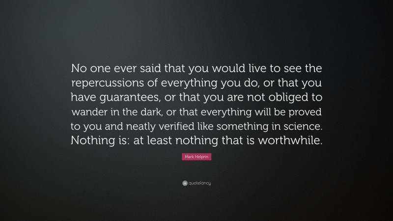 Mark Helprin Quote: “No one ever said that you would live to see the repercussions of everything you do, or that you have guarantees, or that you are not obliged to wander in the dark, or that everything will be proved to you and neatly verified like something in science. Nothing is: at least nothing that is worthwhile.”