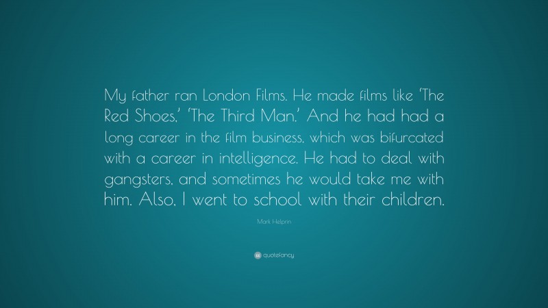 Mark Helprin Quote: “My father ran London Films. He made films like ‘The Red Shoes,’ ‘The Third Man.’ And he had had a long career in the film business, which was bifurcated with a career in intelligence. He had to deal with gangsters, and sometimes he would take me with him. Also, I went to school with their children.”