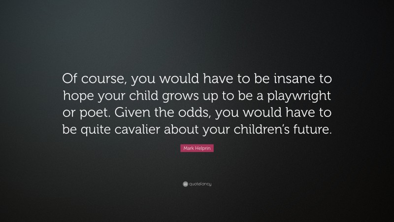 Mark Helprin Quote: “Of course, you would have to be insane to hope your child grows up to be a playwright or poet. Given the odds, you would have to be quite cavalier about your children’s future.”