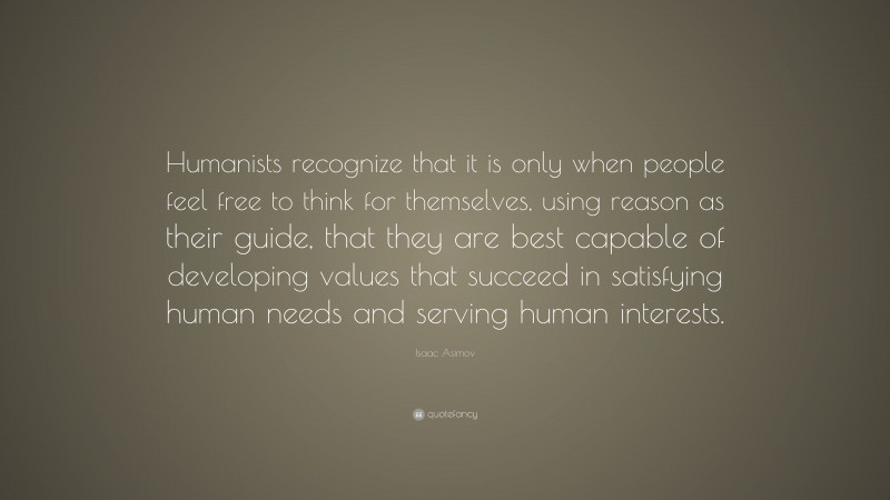 Isaac Asimov Quote: “Humanists recognize that it is only when people feel free to think for themselves, using reason as their guide, that they are best capable of developing values that succeed in satisfying human needs and serving human interests.”