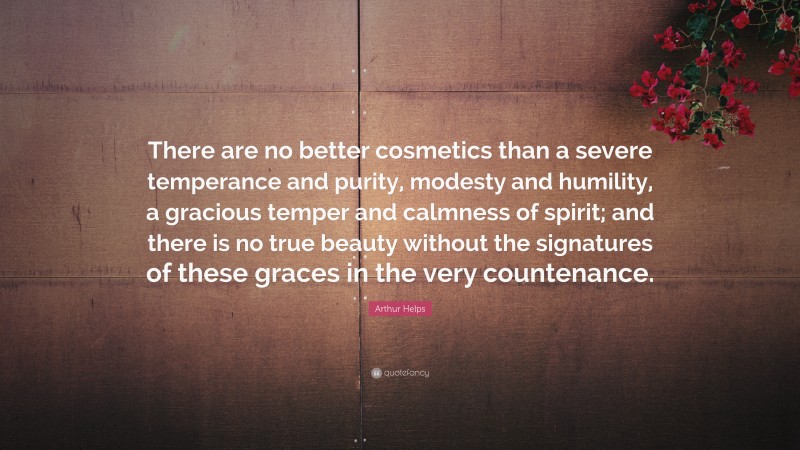 Arthur Helps Quote: “There are no better cosmetics than a severe temperance and purity, modesty and humility, a gracious temper and calmness of spirit; and there is no true beauty without the signatures of these graces in the very countenance.”